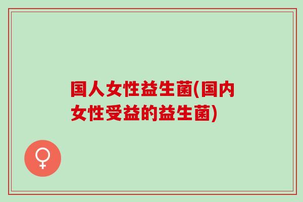 国人女性益生菌(国内女性受益的益生菌)
