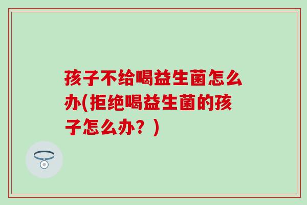 孩子不给喝益生菌怎么办(拒绝喝益生菌的孩子怎么办？)
