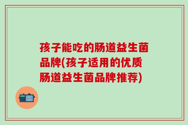 孩子能吃的肠道益生菌品牌(孩子适用的优质肠道益生菌品牌推荐)