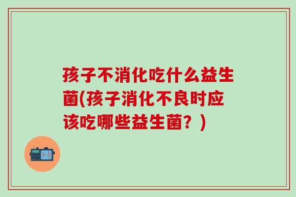 孩子不消化吃什么益生菌(孩子消化不良时应该吃哪些益生菌？)