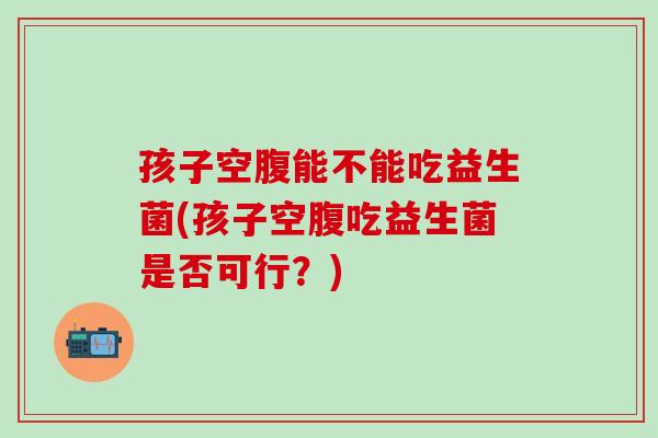 孩子空腹能不能吃益生菌(孩子空腹吃益生菌是否可行？)