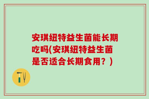 安琪纽特益生菌能长期吃吗(安琪纽特益生菌是否适合长期食用？)