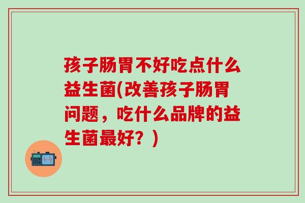 孩子肠胃不好吃点什么益生菌(改善孩子肠胃问题，吃什么品牌的益生菌最好？)