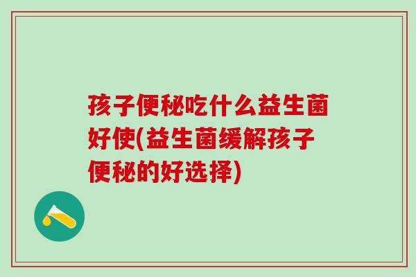 孩子便秘吃什么益生菌好使(益生菌缓解孩子便秘的好选择)