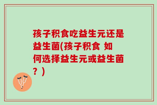 孩子积食吃益生元还是益生菌(孩子积食 如何选择益生元或益生菌？)