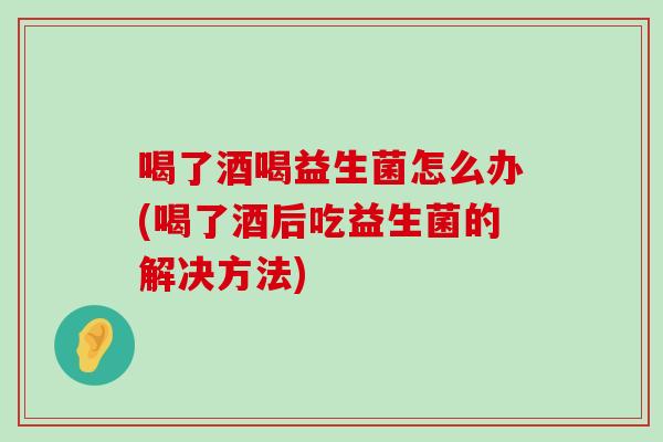 喝了酒喝益生菌怎么办(喝了酒后吃益生菌的解决方法)