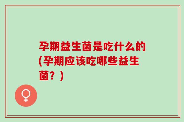 孕期益生菌是吃什么的(孕期应该吃哪些益生菌？)