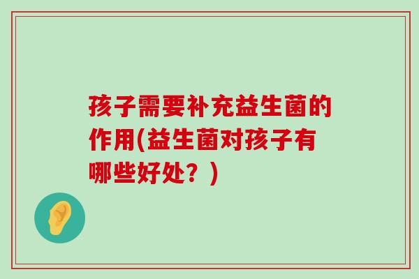 孩子需要补充益生菌的作用(益生菌对孩子有哪些好处?) 孩子需要补充益生菌的作用(益生菌对孩子有哪些好处?)