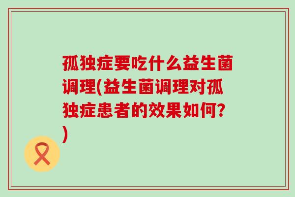 孤独症要吃什么益生菌调理(益生菌调理对孤独症患者的效果如何?) 孤独症要吃什么益生菌调理(益生菌调理对孤独症患者的效果如何?)