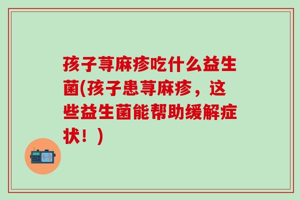 孩子荨麻疹吃什么益生菌(孩子患荨麻疹，这些益生菌能帮助缓解症状！)