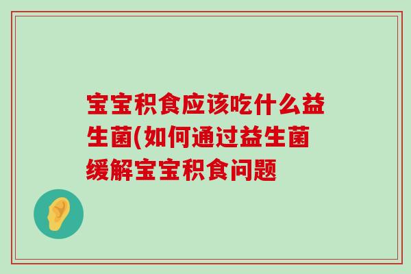 宝宝积食应该吃什么益生菌(如何通过益生菌缓解宝宝积食问题