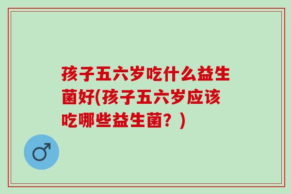 孩子五六岁吃什么益生菌好(孩子五六岁应该吃哪些益生菌？)