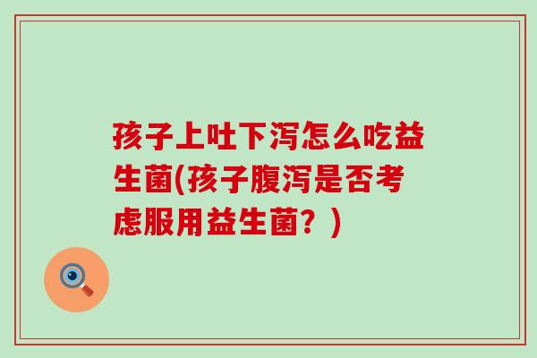 孩子上吐下泻怎么吃益生菌(孩子腹泻是否考虑服用益生菌？)