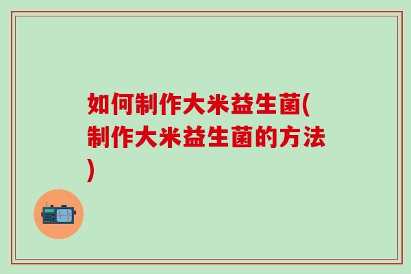 如何制作大米益生菌(制作大米益生菌的方法)