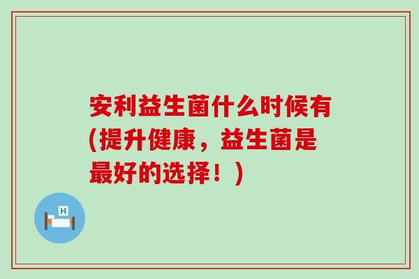 安利益生菌什么时候有(提升健康，益生菌是最好的选择！)