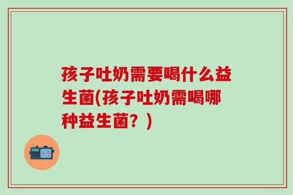 孩子吐奶需要喝什么益生菌(孩子吐奶需喝哪种益生菌？)