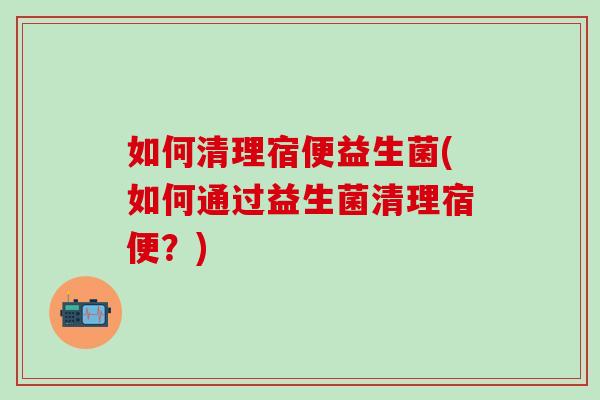 如何清理宿便益生菌(如何通过益生菌清理宿便？)
