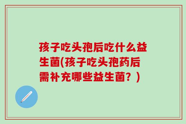 孩子吃头孢后吃什么益生菌(孩子吃头孢药后需补充哪些益生菌？)
