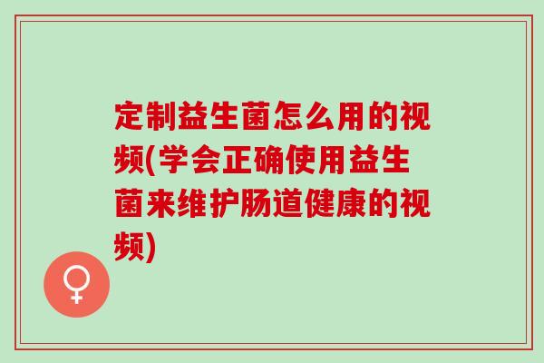 定制益生菌怎么用的视频(学会正确使用益生菌来维护肠道健康的视频)