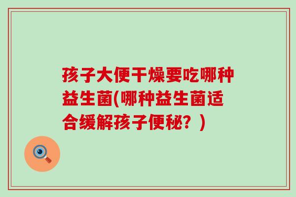 孩子大便干燥要吃哪种益生菌(哪种益生菌适合缓解孩子便秘？)