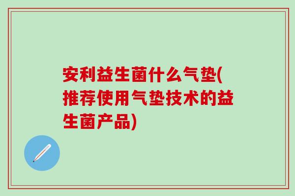 安利益生菌什么气垫(推荐使用气垫技术的益生菌产品)