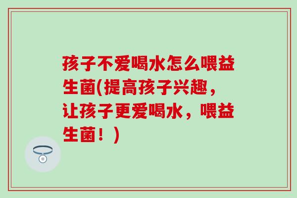 孩子不爱喝水怎么喂益生菌(提高孩子兴趣，让孩子更爱喝水，喂益生菌！)