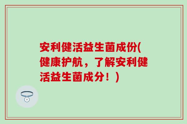 安利健活益生菌成份(健康护航，了解安利健活益生菌成分！)