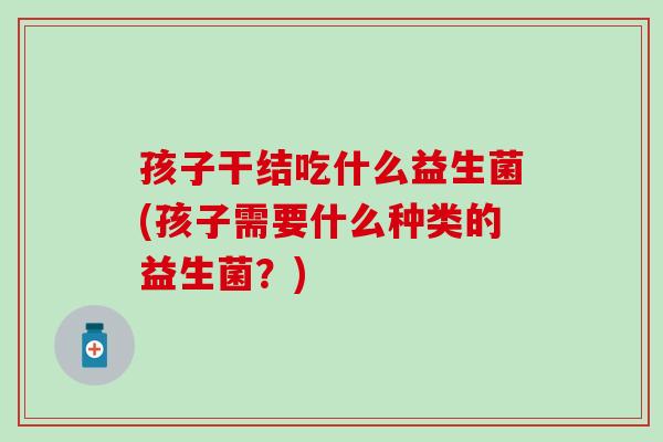 孩子干结吃什么益生菌(孩子需要什么种类的益生菌？)