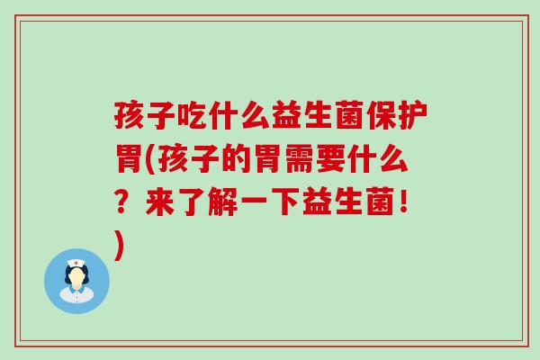孩子吃什么益生菌保护胃(孩子的胃需要什么？来了解一下益生菌！)
