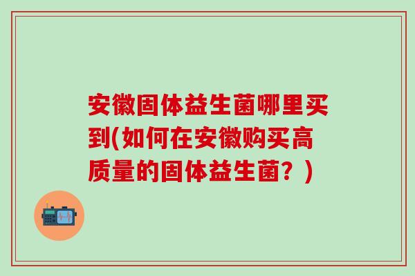 安徽固体益生菌哪里买到(如何在安徽购买高质量的固体益生菌？)