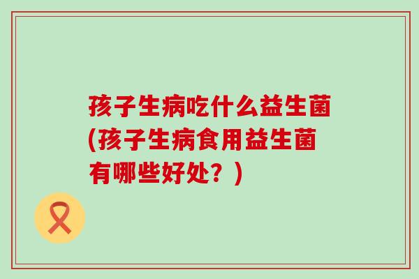 孩子生病吃什么益生菌(孩子生病食用益生菌有哪些好处？)