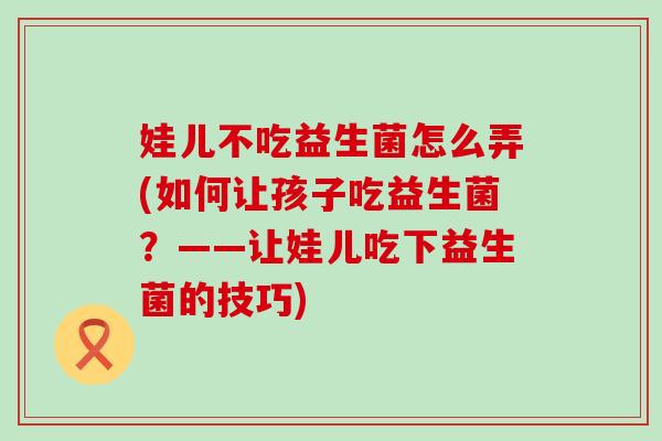 娃儿不吃益生菌怎么弄(如何让孩子吃益生菌？——让娃儿吃下益生菌的技巧)