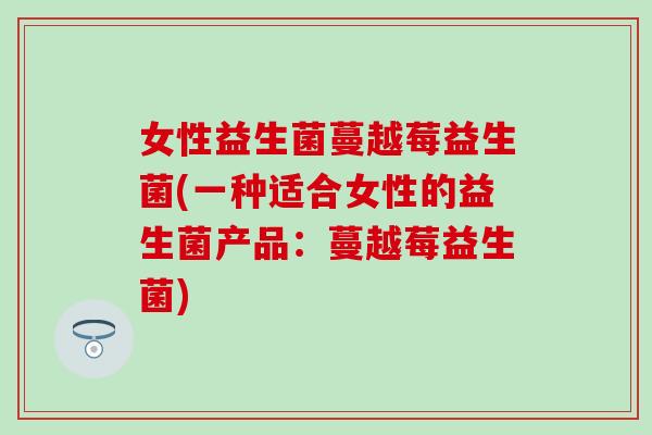 女性益生菌蔓越莓益生菌(一种适合女性的益生菌产品：蔓越莓益生菌)