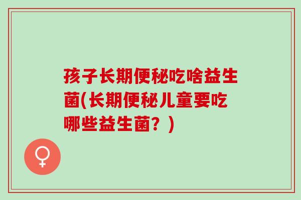 孩子长期便秘吃啥益生菌(长期便秘儿童要吃哪些益生菌？)