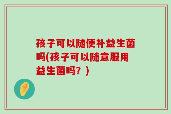 孩子可以随便补益生菌吗(孩子可以随意服用益生菌吗？)