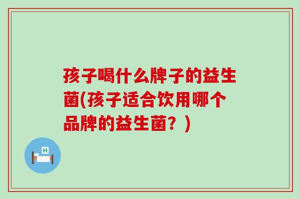 孩子喝什么牌子的益生菌(孩子适合饮用哪个品牌的益生菌?) 孩子喝什么牌子的益生菌(孩子适合饮用哪个品牌的益生菌?)