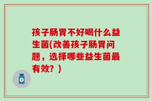 孩子肠胃不好喝什么益生菌(改善孩子肠胃问题，选择哪些益生菌最有效？)