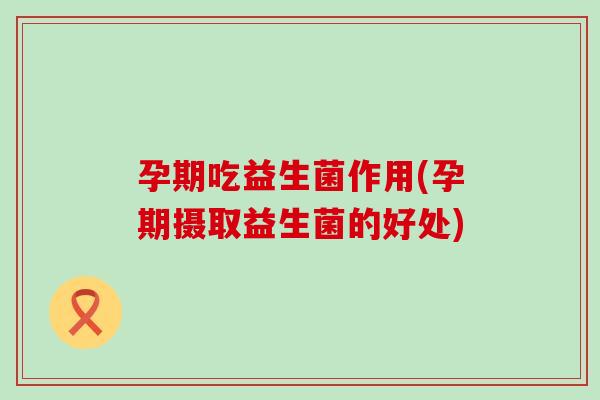 孕期吃益生菌作用(孕期摄取益生菌的好处)