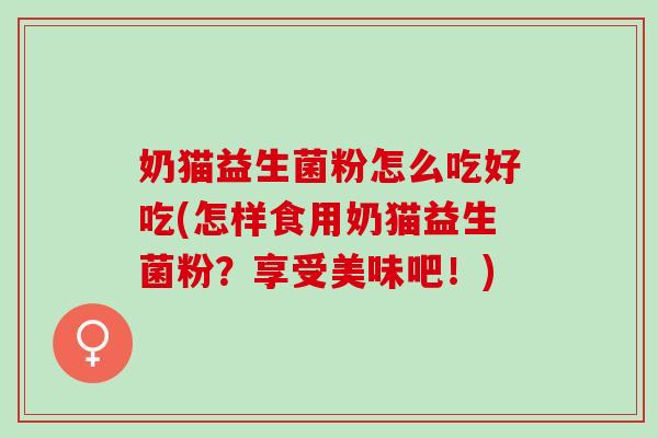 奶猫益生菌粉怎么吃好吃(怎样食用奶猫益生菌粉？享受美味吧！)