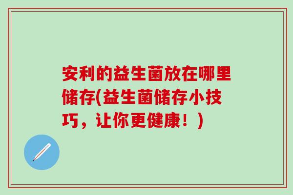 安利的益生菌放在哪里储存(益生菌储存小技巧,让你更健康!) 安利的益生菌放在哪里储存(益生菌储存小技巧,让你更健康!)