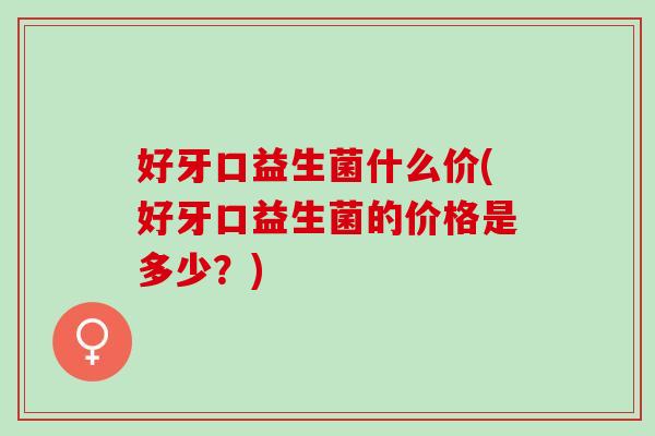 好牙口益生菌什么价(好牙口益生菌的价格是多少？)