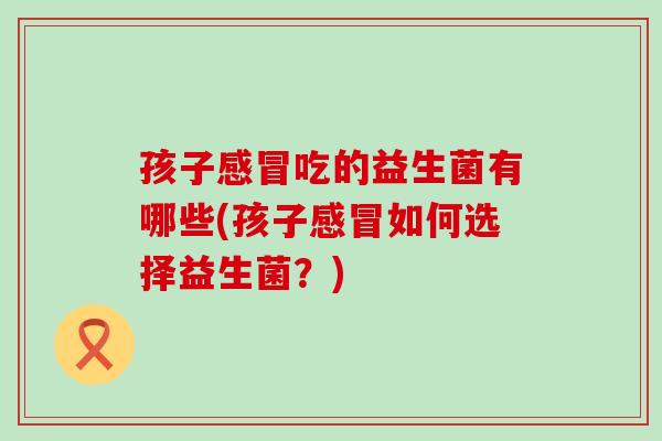 孩子感冒吃的益生菌有哪些(孩子感冒如何选择益生菌？)