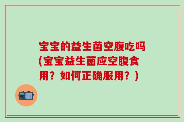 宝宝的益生菌空腹吃吗(宝宝益生菌应空腹食用?如何正确服用?) 宝宝的益生菌空腹吃吗(宝宝益生菌应空腹食用?如何正确服用?)