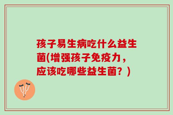 孩子易生病吃什么益生菌(增强孩子免疫力，应该吃哪些益生菌？)
