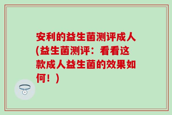 安利的益生菌测评成人(益生菌测评:看看这款成人益生菌的效果如何!) 安利的益生菌测评成人(益生菌测评:看看这款成人益生菌的效果如何!)