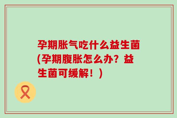 孕期胀气吃什么益生菌(孕期腹胀怎么办？益生菌可缓解！)