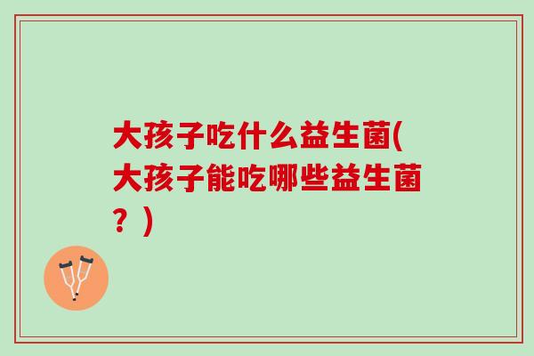 大孩子吃什么益生菌(大孩子能吃哪些益生菌？)