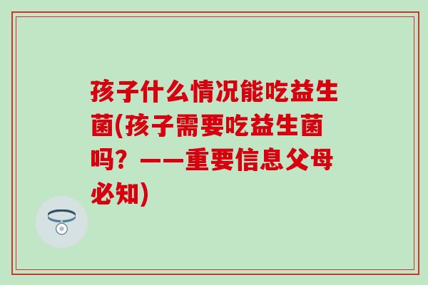 孩子什么情况能吃益生菌(孩子需要吃益生菌吗？——重要信息父母必知)