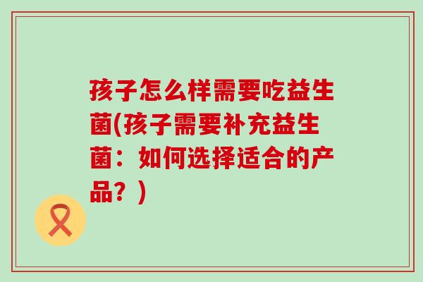 孩子怎么样需要吃益生菌(孩子需要补充益生菌：如何选择适合的产品？)