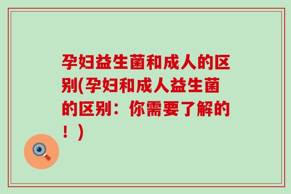 孕妇益生菌和成人的区别(孕妇和成人益生菌的区别：你需要了解的！)
